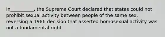 In__________, the Supreme Court declared that states could not prohibit sexual activity between people of the same sex, reversing a 1986 decision that asserted homosexual activity was not a fundamental right.