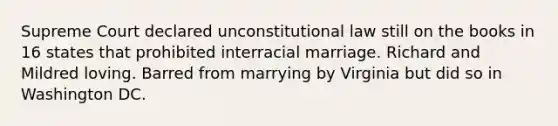 Supreme Court declared unconstitutional law still on the books in 16 states that prohibited interracial marriage. Richard and Mildred loving. Barred from marrying by Virginia but did so in Washington DC.