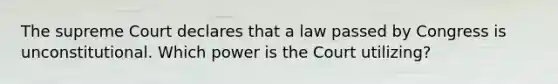 The supreme Court declares that a law passed by Congress is unconstitutional. Which power is the Court utilizing?