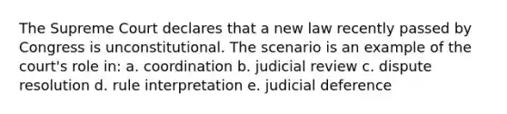 The Supreme Court declares that a new law recently passed by Congress is unconstitutional. The scenario is an example of the court's role in: a. coordination b. judicial review c. dispute resolution d. rule interpretation e. judicial deference