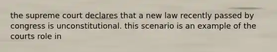 the supreme court declares that a new law recently passed by congress is unconstitutional. this scenario is an example of the courts role in