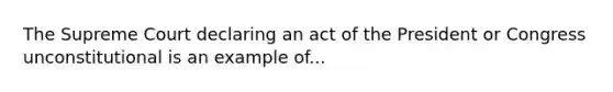 The Supreme Court declaring an act of the President or Congress unconstitutional is an example of...