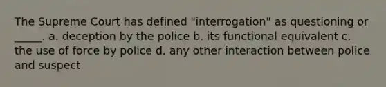 The Supreme Court has defined "interrogation" as questioning or _____. a. deception by the police b. its functional equivalent c. the use of force by police d. any other interaction between police and suspect