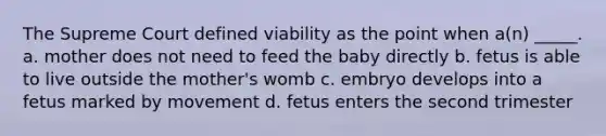 The Supreme Court defined viability as the point when a(n) _____. a. mother does not need to feed the baby directly b. fetus is able to live outside the mother's womb c. embryo develops into a fetus marked by movement d. fetus enters the second trimester