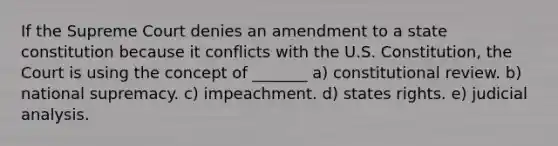 If the Supreme Court denies an amendment to a state constitution because it conflicts with the U.S. Constitution, the Court is using the concept of _______ a) constitutional review. b) national supremacy. c) impeachment. d) states rights. e) judicial analysis.