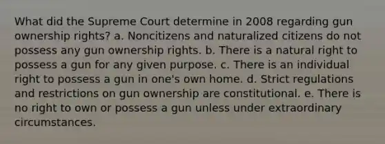 What did the Supreme Court determine in 2008 regarding gun ownership rights? a. Noncitizens and naturalized citizens do not possess any gun ownership rights. b. There is a natural right to possess a gun for any given purpose. c. There is an individual right to possess a gun in one's own home. d. Strict regulations and restrictions on gun ownership are constitutional. e. There is no right to own or possess a gun unless under extraordinary circumstances.