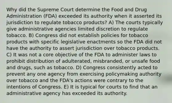 Why did the Supreme Court determine the Food and Drug Administration (FDA) exceeded its authority when it asserted its jurisdiction to regulate tobacco products? A) The courts typically give administrative agencies limited discretion to regulate tobacco. B) Congress did not establish policies for tobacco products with specific legislative enactments so the FDA did not have the authority to assert jurisdiction over tobacco products. C) It was not a core objective of the FDA to administer laws to prohibit distribution of adulterated, misbranded, or unsafe food and drugs, such as tobacco. D) Congress consistently acted to prevent any one agency from exercising policymaking authority over tobacco and the FDA's actions were contrary to the intentions of Congress. E) It is typical for courts to find that an administrative agency has exceeded its authority.