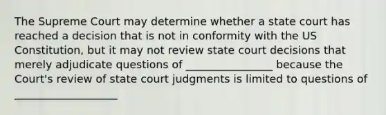 The Supreme Court may determine whether a state court has reached a decision that is not in conformity with the US Constitution, but it may not review state court decisions that merely adjudicate questions of ________________ because the Court's review of state court judgments is limited to questions of ___________________