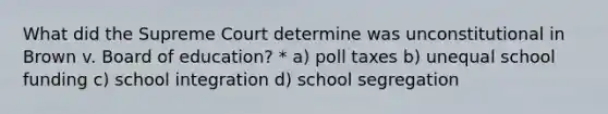 What did the Supreme Court determine was unconstitutional in Brown v. Board of education? * a) poll taxes b) unequal school funding c) school integration d) school segregation