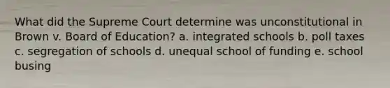 What did the Supreme Court determine was unconstitutional in Brown v. Board of Education? a. integrated schools b. poll taxes c. segregation of schools d. unequal school of funding e. school busing