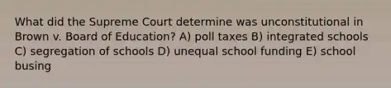 What did the Supreme Court determine was unconstitutional in Brown v. Board of Education? A) poll taxes B) integrated schools C) segregation of schools D) unequal school funding E) school busing