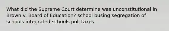 What did the Supreme Court determine was unconstitutional in Brown v. Board of Education? school busing segregation of schools integrated schools poll taxes