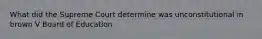 What did the Supreme Court determine was unconstitutional in brown V Board of Education