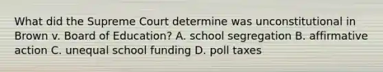 What did the Supreme Court determine was unconstitutional in Brown v. Board of Education? A. school segregation B. affirmative action C. unequal school funding D. poll taxes