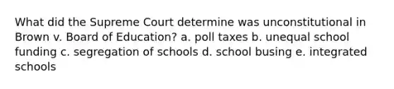 What did the Supreme Court determine was unconstitutional in Brown v. Board of Education? a. poll taxes b. unequal school funding c. segregation of schools d. school busing e. integrated schools