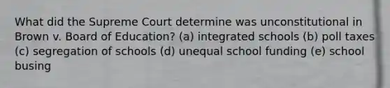 What did the Supreme Court determine was unconstitutional in Brown v. Board of Education? (a) integrated schools (b) poll taxes (c) segregation of schools (d) unequal school funding (e) school busing