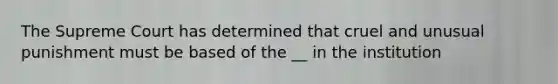 The Supreme Court has determined that cruel and unusual punishment must be based of the __ in the institution