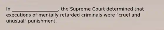 In ____________________, the Supreme Court determined that executions of mentally retarded criminals were "cruel and unusual" punishment.