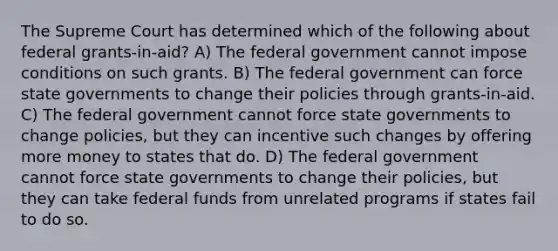 The Supreme Court has determined which of the following about federal grants-in-aid? A) The federal government cannot impose conditions on such grants. B) The federal government can force state governments to change their policies through grants-in-aid. C) The federal government cannot force state governments to change policies, but they can incentive such changes by offering more money to states that do. D) The federal government cannot force state governments to change their policies, but they can take federal funds from unrelated programs if states fail to do so.