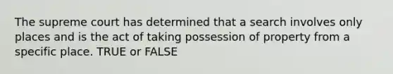 The supreme court has determined that a search involves only places and is the act of taking possession of property from a specific place. TRUE or FALSE