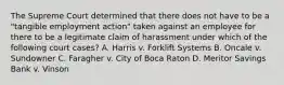 The Supreme Court determined that there does not have to be a "tangible employment action" taken against an employee for there to be a legitimate claim of harassment under which of the following court cases? A. Harris v. Forklift Systems B. Oncale v. Sundowner C. Faragher v. City of Boca Raton D. Meritor Savings Bank v. Vinson