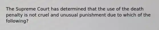 The Supreme Court has determined that the use of the death penalty is not cruel and unusual punishment due to which of the following?