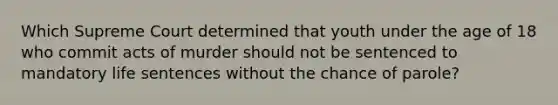 Which Supreme Court determined that youth under the age of 18 who commit acts of murder should not be sentenced to mandatory life sentences without the chance of parole?