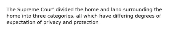 The Supreme Court divided the home and land surrounding the home into three categories, all which have differing degrees of expectation of privacy and protection