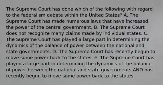 The Supreme Court has done which of the following with regard to the federalism debate within the United States? A. The Supreme Court has made numerous laws that have increased the power of the central government. B. The Supreme Court does not recognize many claims made by individual states. C. The Supreme Court has played a large part in determining the dynamics of the balance of power between the national and state governments. D. The Supreme Court has recently begun to move some power back to the states. E. The Supreme Court has played a large part in determining the dynamics of the balance of power between the national and state governments AND has recently begun to move some power back to the states.