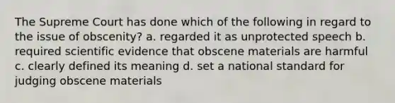 The Supreme Court has done which of the following in regard to the issue of obscenity? a. regarded it as unprotected speech b. required scientific evidence that obscene materials are harmful c. clearly defined its meaning d. set a national standard for judging obscene materials