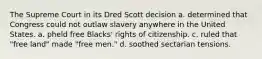 The Supreme Court in its Dred Scott decision a. determined that Congress could not outlaw slavery anywhere in the United States. a. pheld free Blacks' rights of citizenship. c. ruled that "free land" made "free men." d. soothed sectarian tensions.