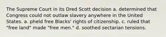 The Supreme Court in its Dred Scott decision a. determined that Congress could not outlaw slavery anywhere in the United States. a. pheld free Blacks' rights of citizenship. c. ruled that "free land" made "free men." d. soothed sectarian tensions.