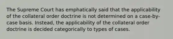 The Supreme Court has emphatically said that the applicability of the collateral order doctrine is not determined on a case-by-case basis. Instead, the applicability of the collateral order doctrine is decided categorically to types of cases.