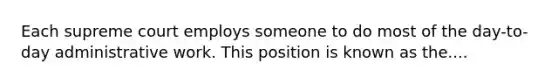 Each supreme court employs someone to do most of the day-to-day administrative work. This position is known as the....