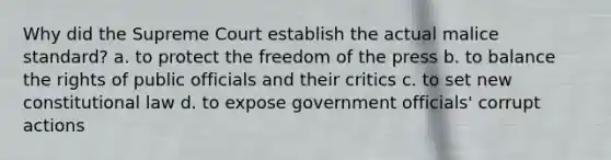 Why did the Supreme Court establish the actual malice standard? a. to protect the <a href='https://www.questionai.com/knowledge/kbep0Cwbhm-freedom-of-the-press' class='anchor-knowledge'>freedom of the press</a> b. to balance the rights of public officials and their critics c. to set new <a href='https://www.questionai.com/knowledge/kY7gQ3Der1-constitutional-law' class='anchor-knowledge'>constitutional law</a> d. to expose government officials' corrupt actions