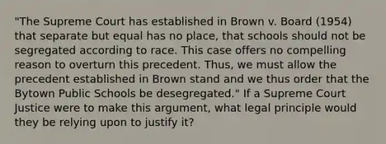 "The Supreme Court has established in Brown v. Board (1954) that separate but equal has no place, that schools should not be segregated according to race. This case offers no compelling reason to overturn this precedent. Thus, we must allow the precedent established in Brown stand and we thus order that the Bytown Public Schools be desegregated." If a Supreme Court Justice were to make this argument, what legal principle would they be relying upon to justify it?