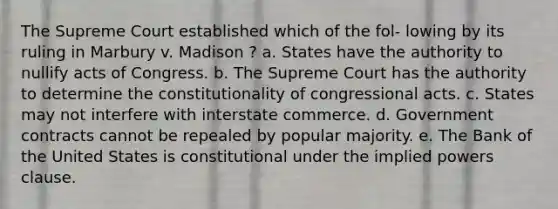 The Supreme Court established which of the fol- lowing by its ruling in Marbury v. Madison ? a. States have the authority to nullify acts of Congress. b. The Supreme Court has the authority to determine the constitutionality of congressional acts. c. States may not interfere with interstate commerce. d. Government contracts cannot be repealed by popular majority. e. The Bank of the United States is constitutional under the implied powers clause.