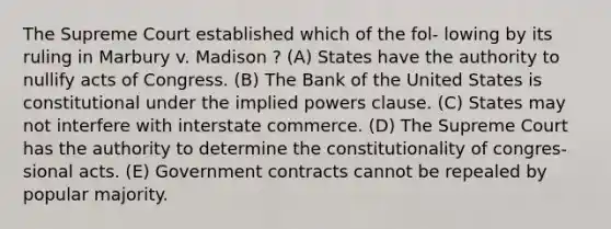 The Supreme Court established which of the fol- lowing by its ruling in Marbury v. Madison ? (A) States have the authority to nullify acts of Congress. (B) The Bank of the United States is constitutional under the implied powers clause. (C) States may not interfere with interstate commerce. (D) The Supreme Court has the authority to determine the constitutionality of congres- sional acts. (E) Government contracts cannot be repealed by popular majority.