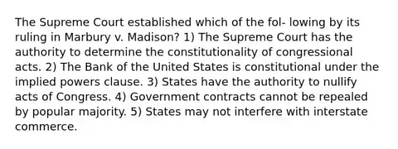 The Supreme Court established which of the fol- lowing by its ruling in Marbury v. Madison? 1) The Supreme Court has the authority to determine the constitutionality of congressional acts. 2) The Bank of the United States is constitutional under the implied powers clause. 3) States have the authority to nullify acts of Congress. 4) Government contracts cannot be repealed by popular majority. 5) States may not interfere with interstate commerce.