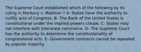 The Supreme Court established which of the following by its ruling in Marbury v. Madison ? A- States have the authority to nullify acts of Congress. B- The Bank of the United States is constitutional under the implied powers clause. C- States may not interfere with interstate commerce. D- The Supreme Court has the authority to determine the constitutionality of congressional acts. E- Government contracts cannot be repealed by popular majority.