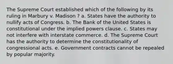 The Supreme Court established which of the following by its ruling in Marbury v. Madison ? a. States have the authority to nullify acts of Congress. b. The Bank of the United States is constitutional under the implied powers clause. c. States may not interfere with interstate commerce. d. The Supreme Court has the authority to determine the constitutionality of congressional acts. e. Government contracts cannot be repealed by popular majority.