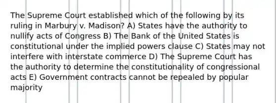 The Supreme Court established which of the following by its ruling in Marbury v. Madison? A) States have the authority to nullify acts of Congress B) The Bank of the United States is constitutional under the implied powers clause C) States may not interfere with interstate commerce D) The Supreme Court has the authority to determine the constitutionality of congressional acts E) Government contracts cannot be repealed by popular majority