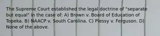 The Supreme Court established the legal doctrine of "separate but equal" in the case of: A) Brown v. Board of Education of Topeka. B) NAACP v. South Carolina. C) Plessy v. Ferguson. D) None of the above.