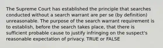 The Supreme Court has established the principle that searches conducted without a search warrant are per se (by definition) unreasonable. The purpose of the search warrant requirement is to establish, before the search takes place, that there is sufficient probable cause to justify infringing on the suspect's reasonable expectation of privacy. TRUE or FALSE