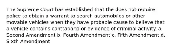 The Supreme Court has established that the does not require police to obtain a warrant to search automobiles or other movable vehicles when they have probable cause to believe that a vehicle contains contraband or evidence of criminal activity.​ a. ​Second Amendment b. ​Fourth Amendment c. ​Fifth Amendment ​d. Sixth Amendment