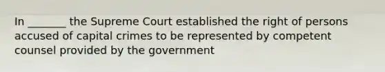 In _______ the Supreme Court established the right of persons accused of capital crimes to be represented by competent counsel provided by the government