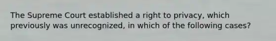 The Supreme Court established a right to privacy, which previously was unrecognized, in which of the following cases?