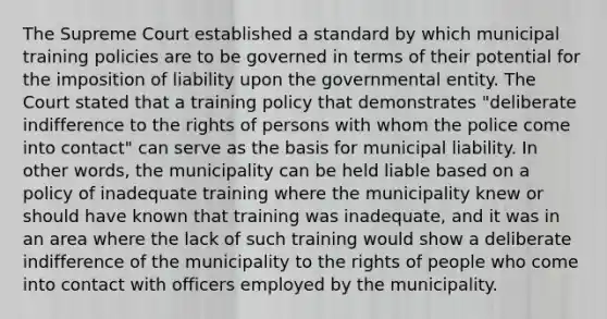 The Supreme Court established a standard by which municipal training policies are to be governed in terms of their potential for the imposition of liability upon the governmental entity. The Court stated that a training policy that demonstrates "deliberate indifference to the rights of persons with whom the police come into contact" can serve as the basis for municipal liability. In other words, the municipality can be held liable based on a policy of inadequate training where the municipality knew or should have known that training was inadequate, and it was in an area where the lack of such training would show a deliberate indifference of the municipality to the rights of people who come into contact with officers employed by the municipality.