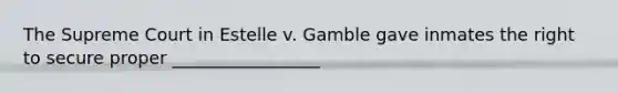 The Supreme Court in Estelle v. Gamble gave inmates the right to secure proper _________________