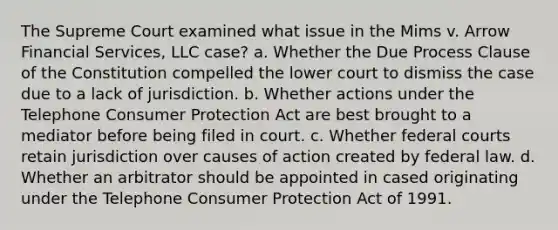 The Supreme Court examined what issue in the Mims v. Arrow Financial Services, LLC case? a. Whether the Due Process Clause of the Constitution compelled the lower court to dismiss the case due to a lack of jurisdiction. b. Whether actions under the Telephone Consumer Protection Act are best brought to a mediator before being filed in court. c. Whether federal courts retain jurisdiction over causes of action created by federal law. d. Whether an arbitrator should be appointed in cased originating under the Telephone Consumer Protection Act of 1991.